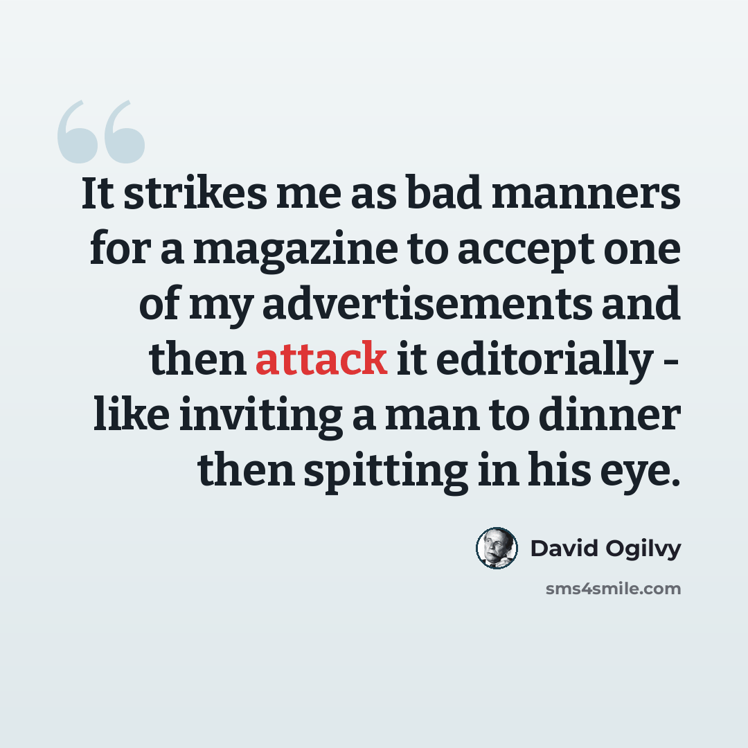 “It strikes me as bad manners for a magazine to accept one of my advertisements and then attack it editorially - like inviting a man to dinner then spitting in his eye.” quote by David Ogilvy