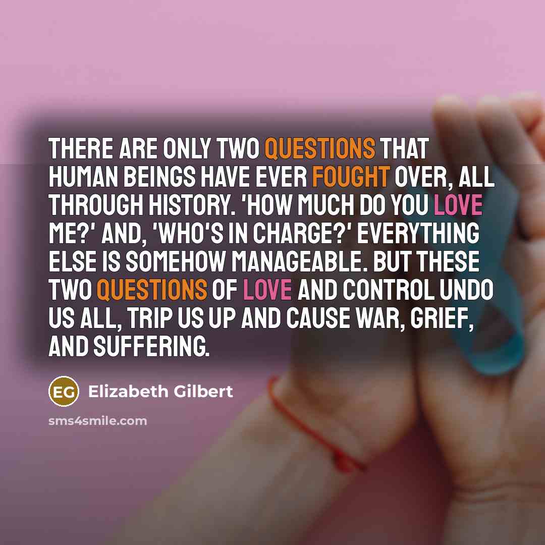 “There are only two questions that human beings have ever fought over, all through history. 'How much do you love me?' And, 'Who's in charge?' Everything else is somehow manageable. But these two questions of love and control undo us all, trip us up and cause war, grief, and suffering.” quote by Elizabeth Gilbert