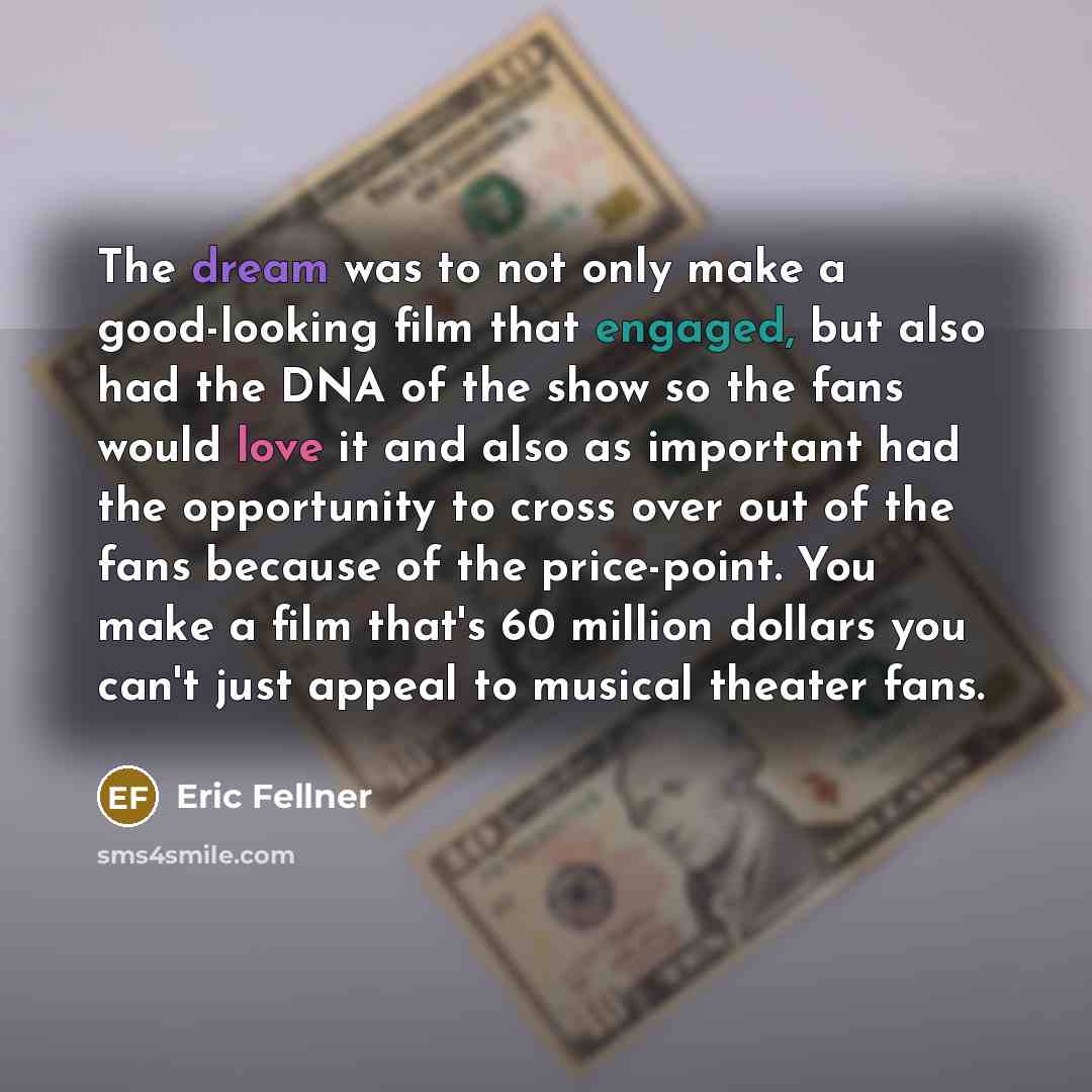 “The dream was to not only make a good-looking film that engaged, but also had the DNA of the show so the fans would love it and also as important had the opportunity to cross over out of the fans because of the price-point. You make a film that's 60 million dollars you can't just appeal to musical…” quote by Eric Fellner