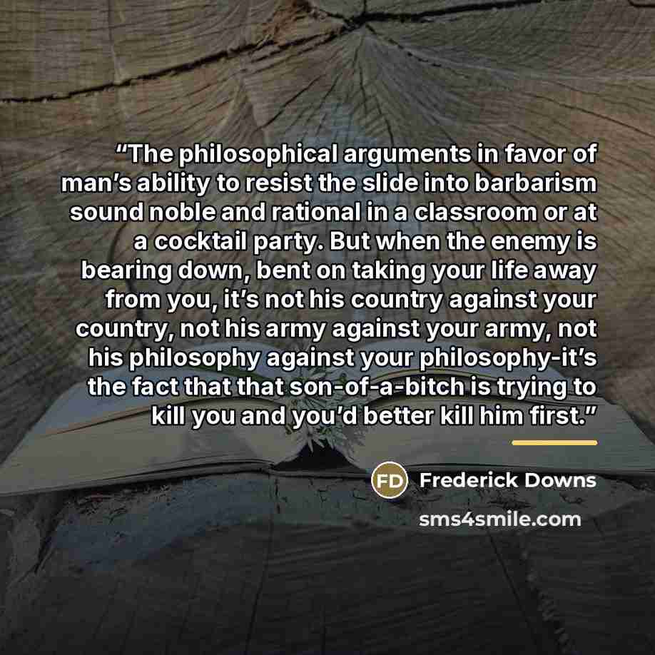 “The philosophical arguments in favor of man’s ability to resist the slide into barbarism sound noble and rational in a classroom or at a cocktail party. But when the enemy is bearing down, bent on taking your life away from you, it’s not his country against your country, not his army against your…” quote by Frederick Downs