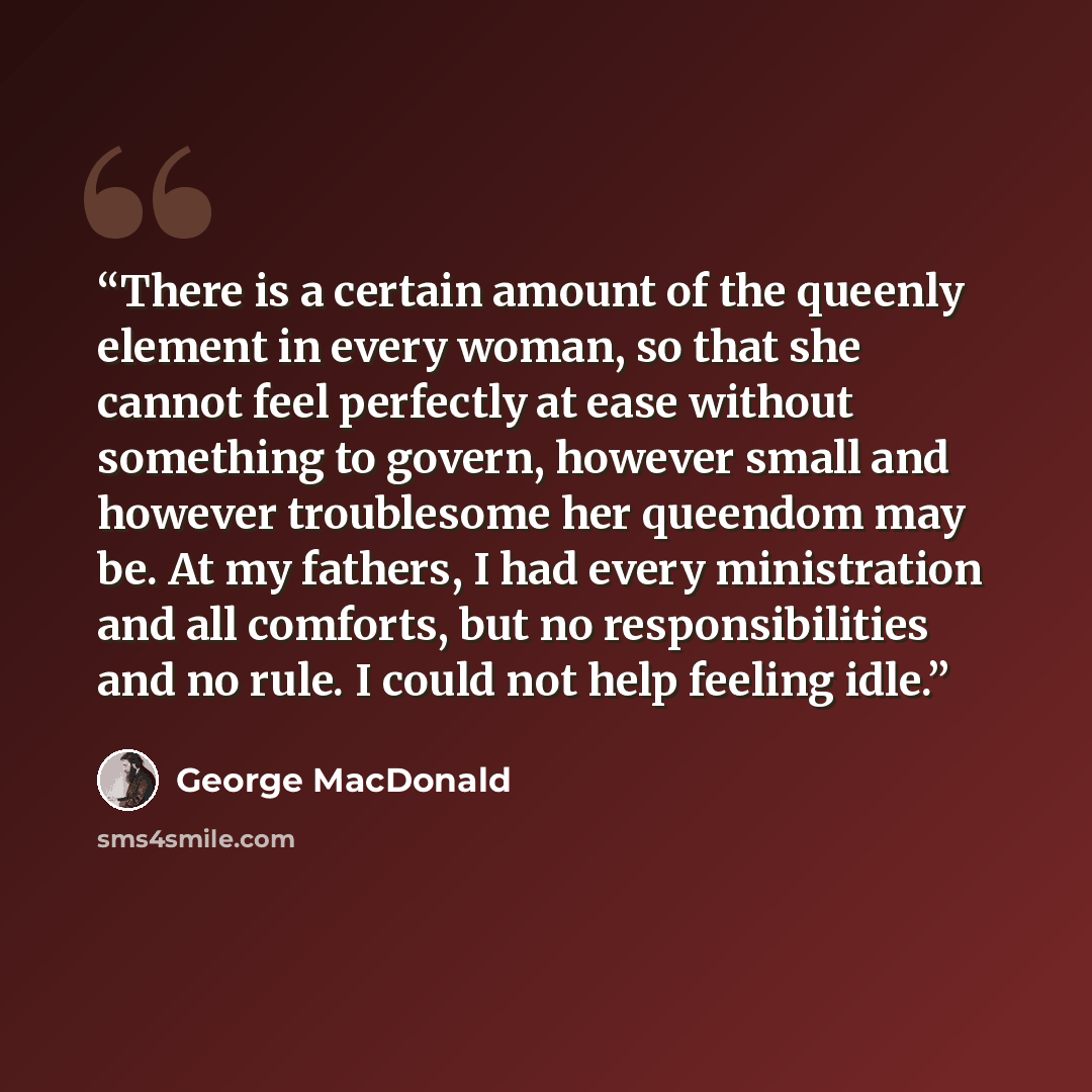 “There is a certain amount of the queenly element in every woman, so that she cannot feel perfectly at ease without something to govern, however small and however troublesome her queendom may be. At my fathers, I had every ministration and all comforts, but no responsibilities and no rule. I could…” quote by George MacDonald