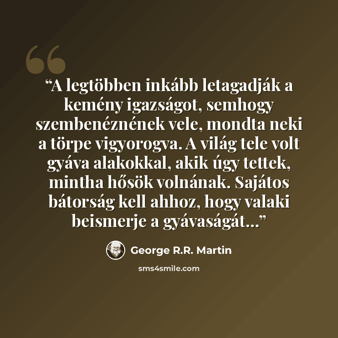 “A legtöbben inkább letagadják a kemény igazságot, semhogy szembenéznének vele, mondta neki a törpe vigyorogva. A világ tele volt gyáva alakokkal, akik úgy tettek, mintha hősök volnának. Sajátos bátorság kell ahhoz, hogy valaki beismerje a gyávaságát…” quote by George R.R. Martin