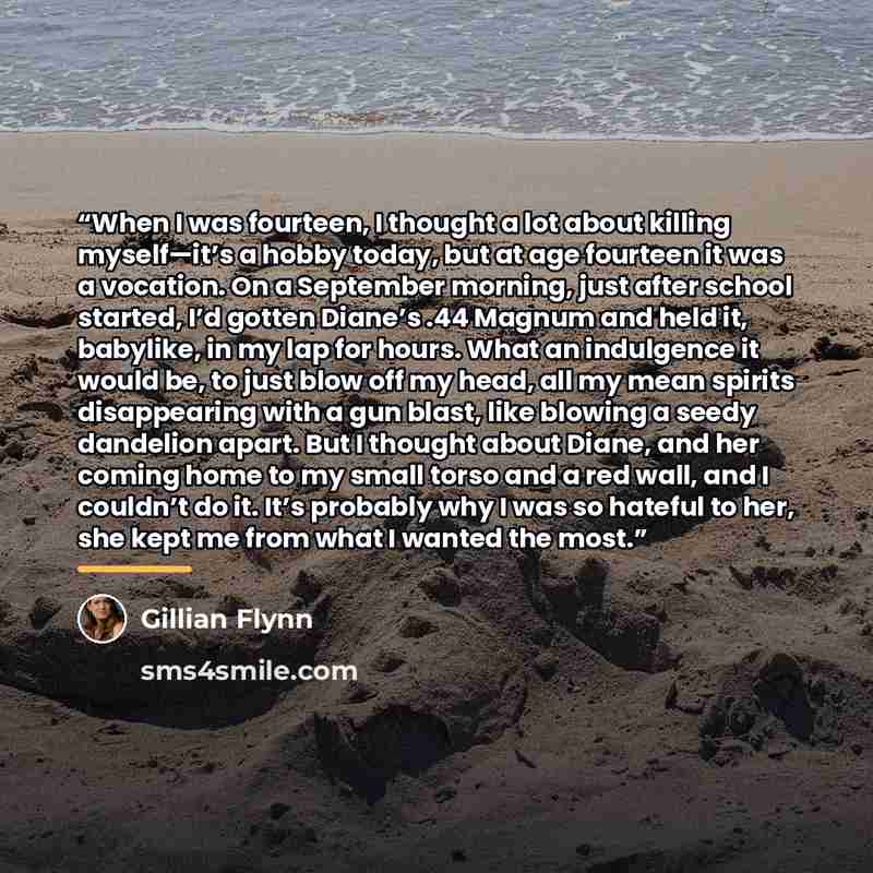 “When I was fourteen, I thought a lot about killing myself—it’s a hobby today, but at age fourteen it was a vocation. On a September morning, just after school started, I’d gotten Diane’s .44 Magnum and held it, babylike, in my lap for hours. What an indulgence it would be, to just blow off my…” quote by Gillian Flynn