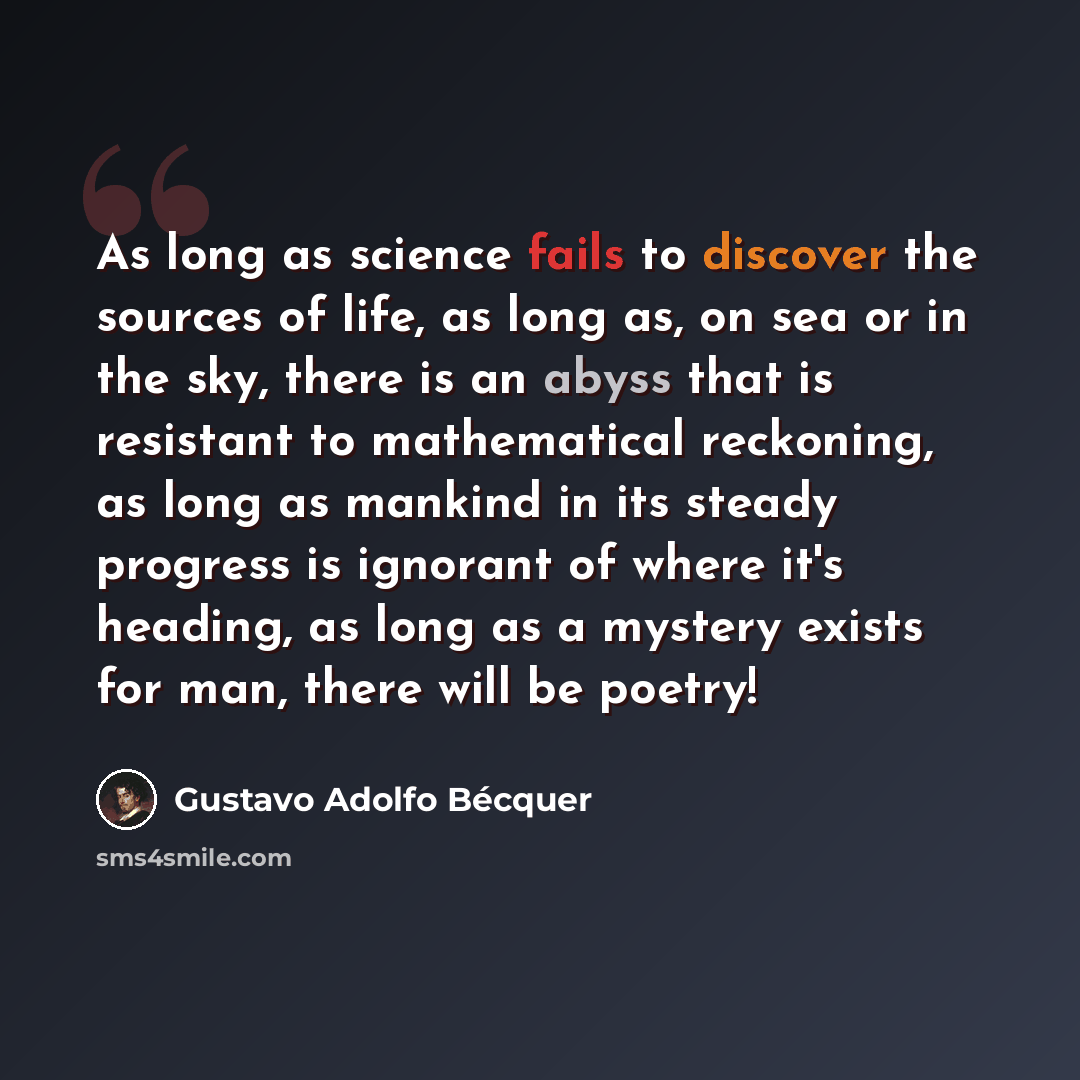 “As long as science fails to discover the sources of life, as long as, on sea or in the sky, there is an abyss that is resistant to mathematical reckoning, as long as mankind in its steady progress is ignorant of where it's heading, as long as a mystery exists for man, there will be poetry!” quote by Gustavo Adolfo Bécquer