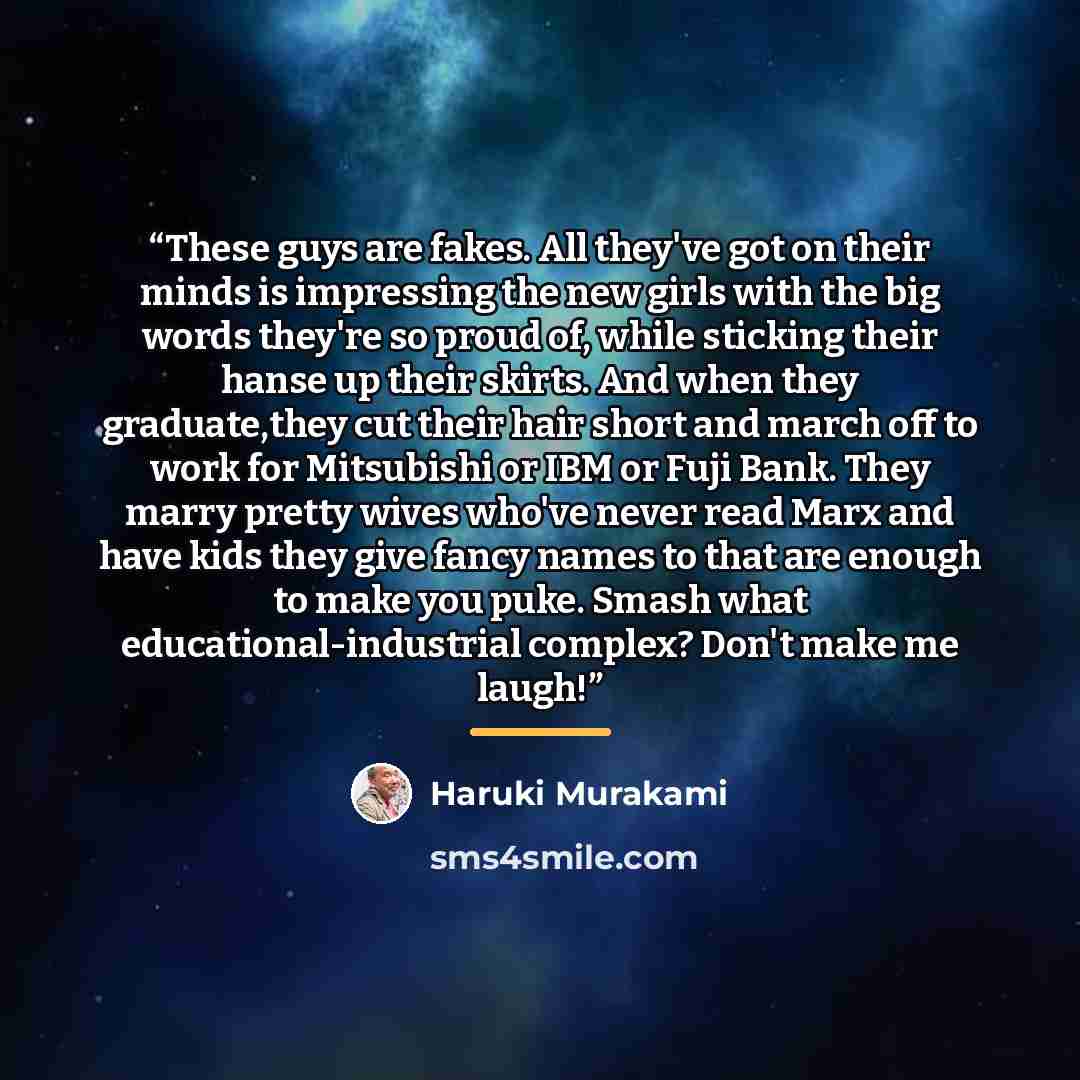 “These guys are fakes. All they've got on their minds is impressing the new girls with the big words they're so proud of, while sticking their hanse up their skirts. And when they graduate,they cut their hair short and march off to work for Mitsubishi or IBM or Fuji Bank. They marry pretty wives…” quote by Haruki Murakami