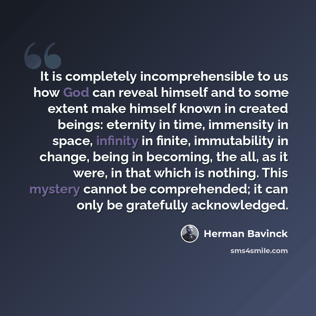 “It is completely incomprehensible to us how God can reveal himself and to some extent make himself known in created beings: eternity in time, immensity in space, infinity in finite, immutability in change, being in becoming, the all, as it were, in that which is nothing. This mystery cannot be…” quote by Herman Bavinck
