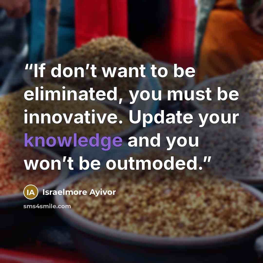“If don’t want to be eliminated, you must be innovative. Update your knowledge and you won’t be outmoded.” quote by Israelmore Ayivor