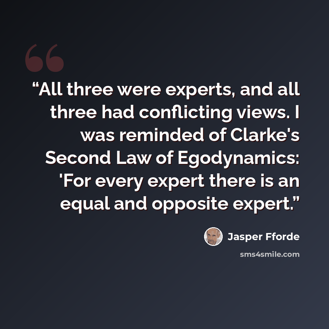 “All three were experts, and all three had conflicting views. I was reminded of Clarke's Second Law of Egodynamics: 'For every expert there is an equal and opposite expert.” quote by Jasper Fforde