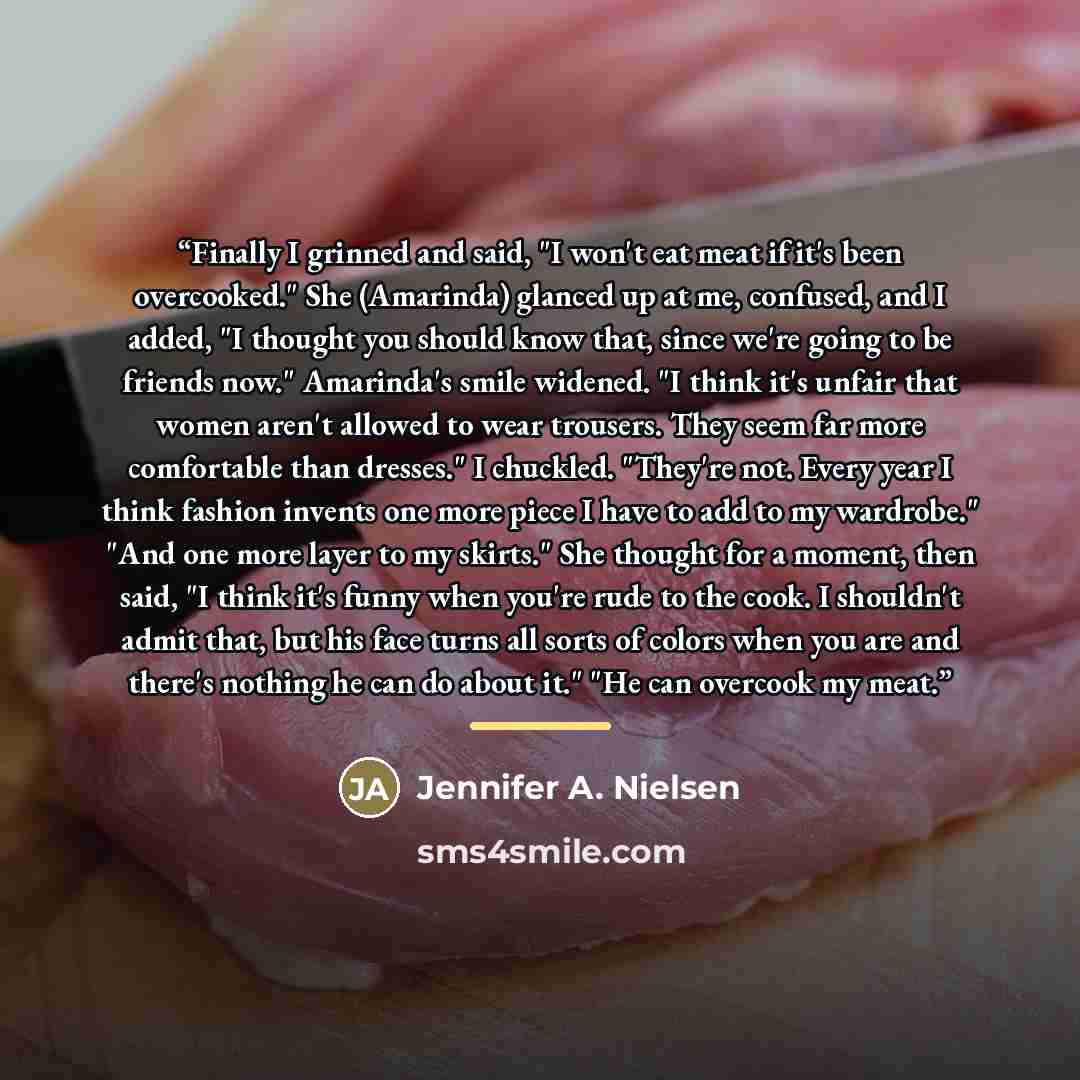 “Finally I grinned and said, "I won't eat meat if it's been overcooked." She (Amarinda) glanced up at me, confused, and I added, "I thought you should know that, since we're going to be friends now." Amarinda's smile widened. "I think it's unfair that women aren't allowed to wear trousers. They…” quote by Jennifer A. Nielsen