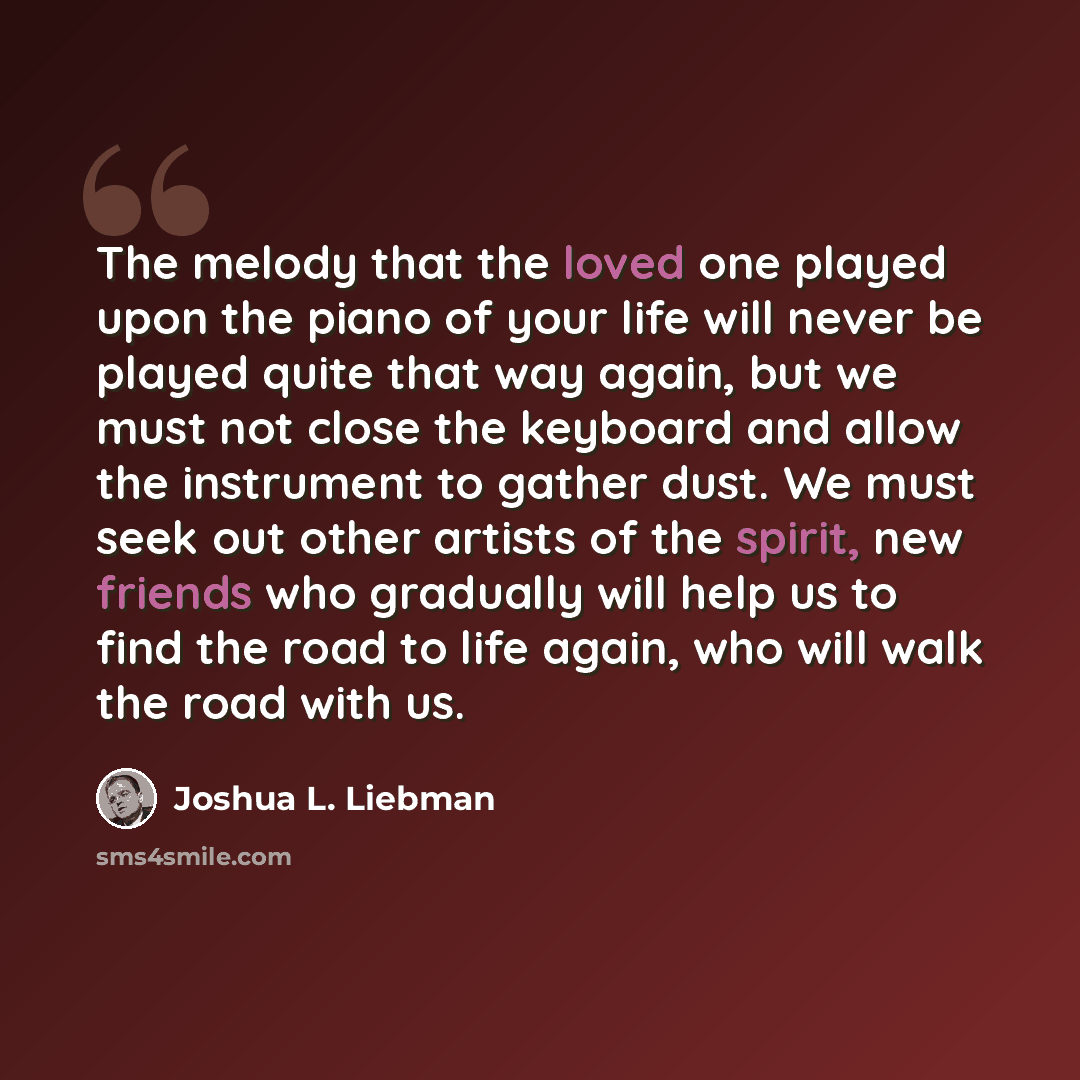 “The melody that the loved one played upon the piano of your life will never be played quite that way again, but we must not close the keyboard and allow the instrument to gather dust. We must seek out other artists of the spirit, new friends who gradually will help us to find the road to life…” quote by Joshua L. Liebman