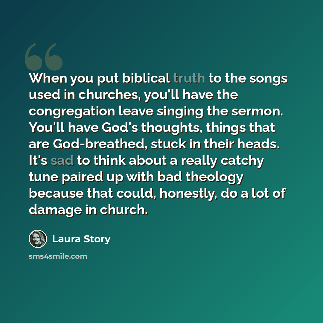 “When you put biblical truth to the songs used in churches, you'll have the congregation leave singing the sermon. You'll have God's thoughts, things that are God-breathed, stuck in their heads. It's sad to think about a really catchy tune paired up with bad theology because that could, honestly…” quote by Laura Story