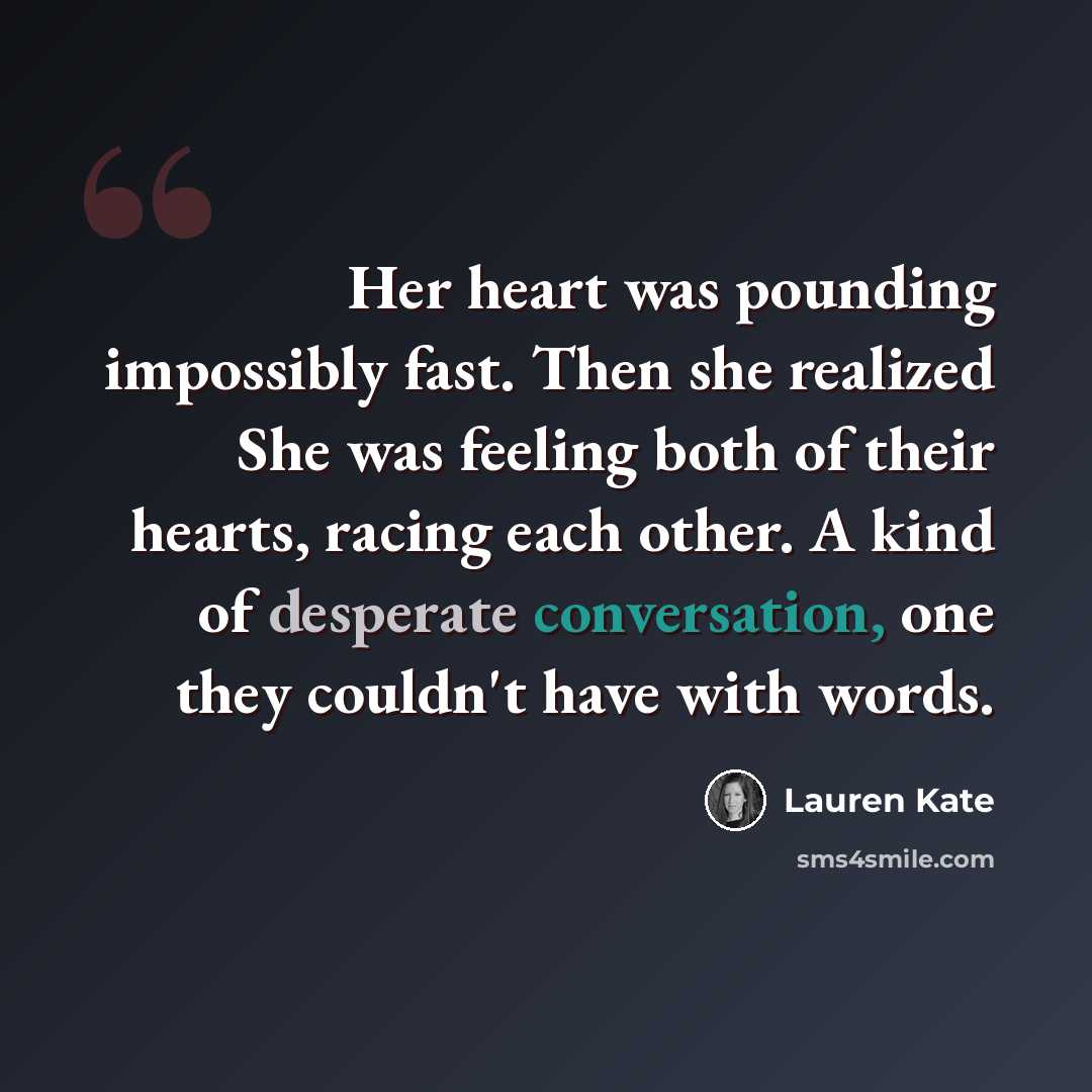 “Her heart was pounding impossibly fast. Then she realized She was feeling both of their hearts, racing each other. A kind of desperate conversation, one they couldn't have with words.” quote by Lauren Kate