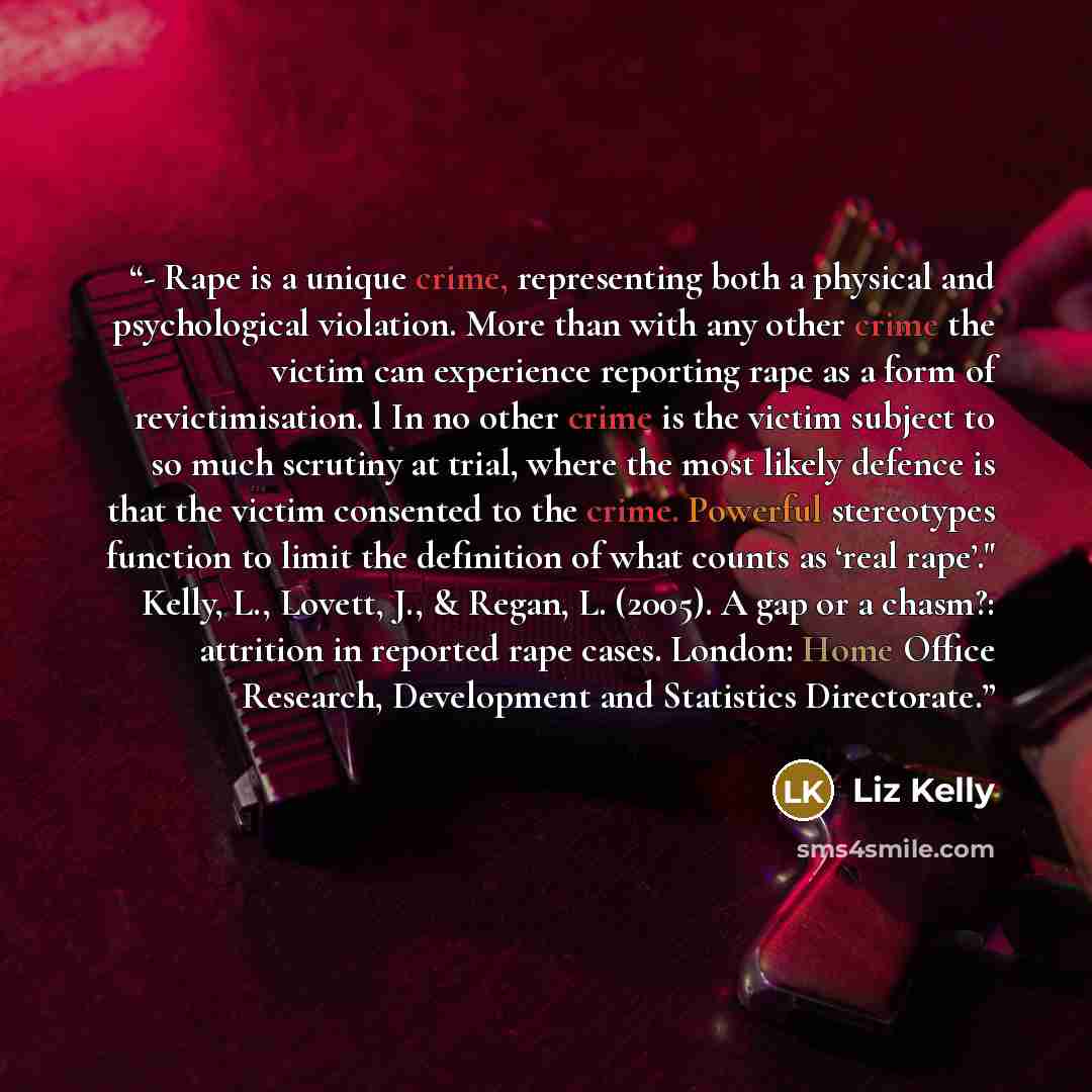 “- Rape is a unique crime, representing both a physical and psychological violation. More than with any other crime the victim can experience reporting rape as a form of revictimisation. l In no other crime is the victim subject to so much scrutiny at trial, where the most likely defence is that…” quote by Liz Kelly