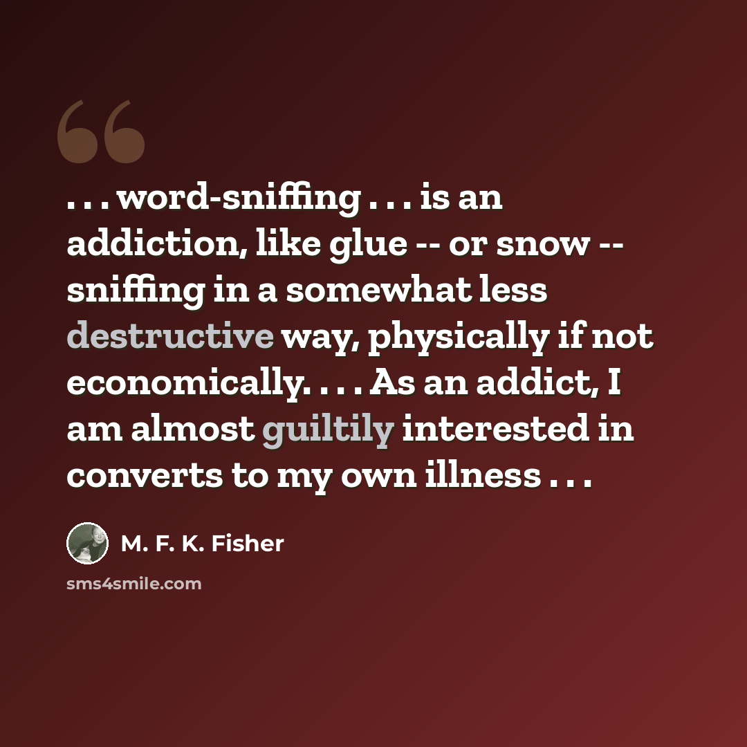 “. . . word-sniffing . . . is an addiction, like glue -- or snow -- sniffing in a somewhat less destructive way, physically if not economically. . . . As an addict, I am almost guiltily interested in converts to my own illness . . .” quote by M. F. K. Fisher