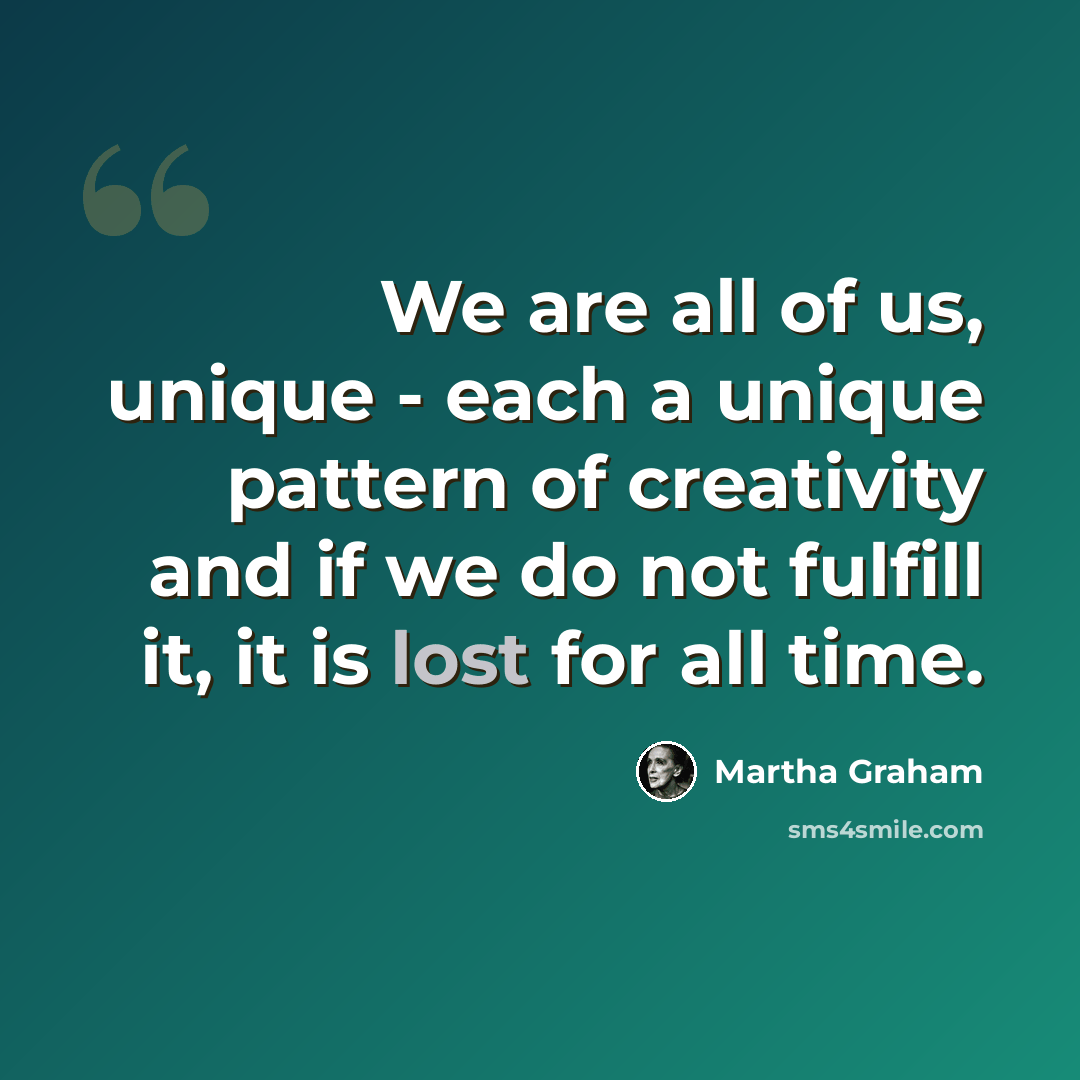 “We are all of us, unique - each a unique pattern of creativity and if we do not fulfill it, it is lost for all time.” quote by Martha Graham