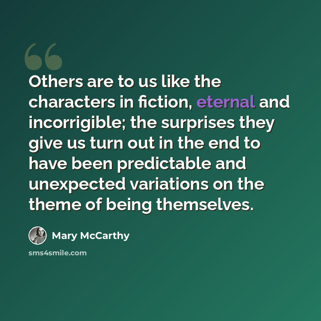 “Others are to us like the characters in fiction, eternal and incorrigible; the surprises they give us turn out in the end to have been predictable and unexpected variations on the theme of being themselves.” quote by Mary McCarthy