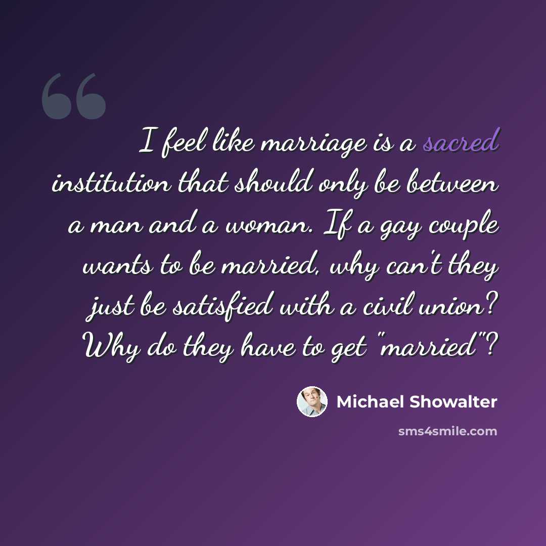 “I feel like marriage is a sacred institution that should only be between a man and a woman. If a gay couple wants to be married, why can't they just be satisfied with a civil union? Why do they have to get "married"?” quote by Michael Showalter