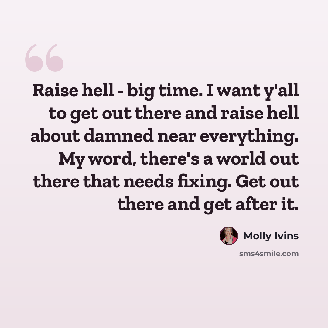“Raise hell - big time. I want y'all to get out there and raise hell about damned near everything. My word, there's a world out there that needs fixing. Get out there and get after it.” quote by Molly Ivins