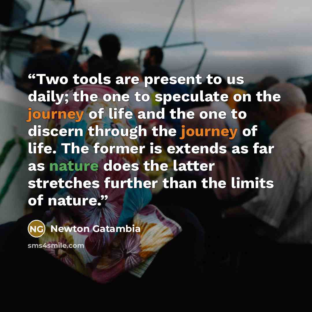 “Two tools are present to us daily; the one to speculate on the journey of life and the one to discern through the journey of life. The former is extends as far as nature does the latter stretches further than the limits of nature.” quote by Newton Gatambia