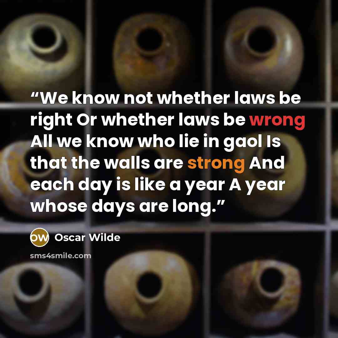 “We know not whether laws be right Or whether laws be wrong All we know who lie in gaol Is that the walls are strong And each day is like a year A year whose days are long.” quote by Oscar Wilde