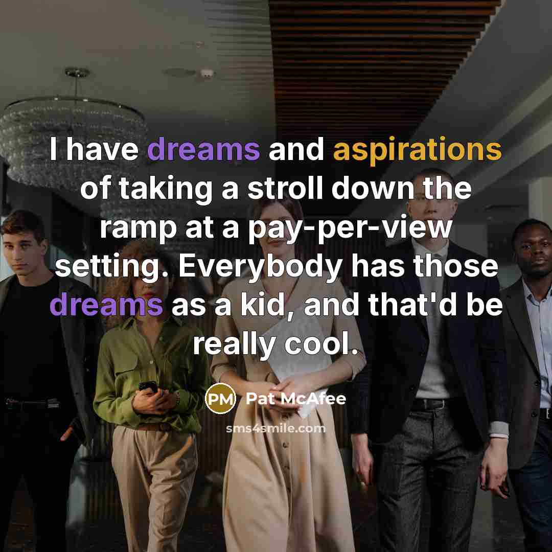 “I have dreams and aspirations of taking a stroll down the ramp at a pay-per-view setting. Everybody has those dreams as a kid, and that'd be really cool.” quote by Pat McAfee