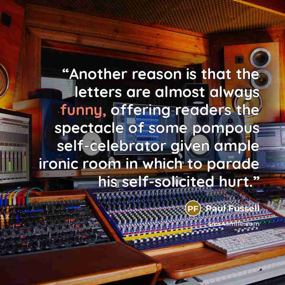 “Another reason is that the letters are almost always funny, offering readers the spectacle of some pompous self-celebrator given ample ironic room in which to parade his self-solicited hurt.” quote by Paul Fussell