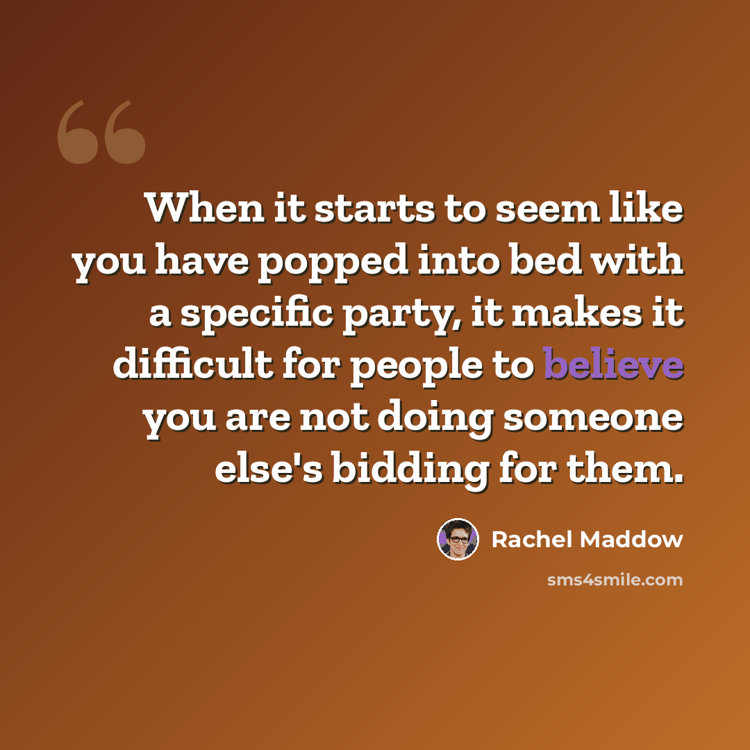 “When it starts to seem like you have popped into bed with a specific party, it makes it difficult for people to believe you are not doing someone else's bidding for them.” quote by Rachel Maddow