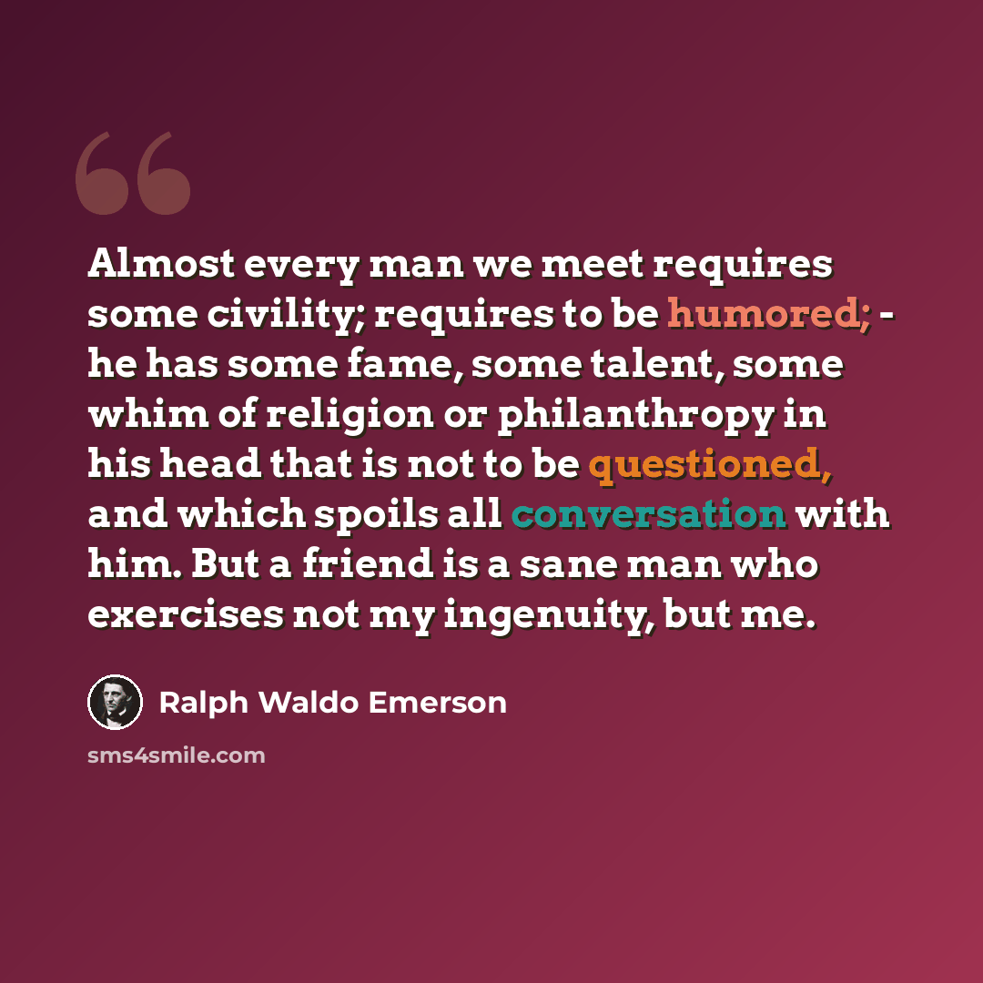 “Almost every man we meet requires some civility; requires to be humored; - he has some fame, some talent, some whim of religion or philanthropy in his head that is not to be questioned, and which spoils all conversation with him. But a friend is a sane man who exercises not my ingenuity, but me.” quote by Ralph Waldo Emerson