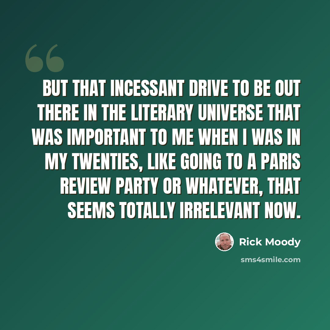 “But that incessant drive to be out there in the literary universe that was important to me when I was in my twenties, like going to a Paris Review party or whatever, that seems totally irrelevant now.” quote by Rick Moody