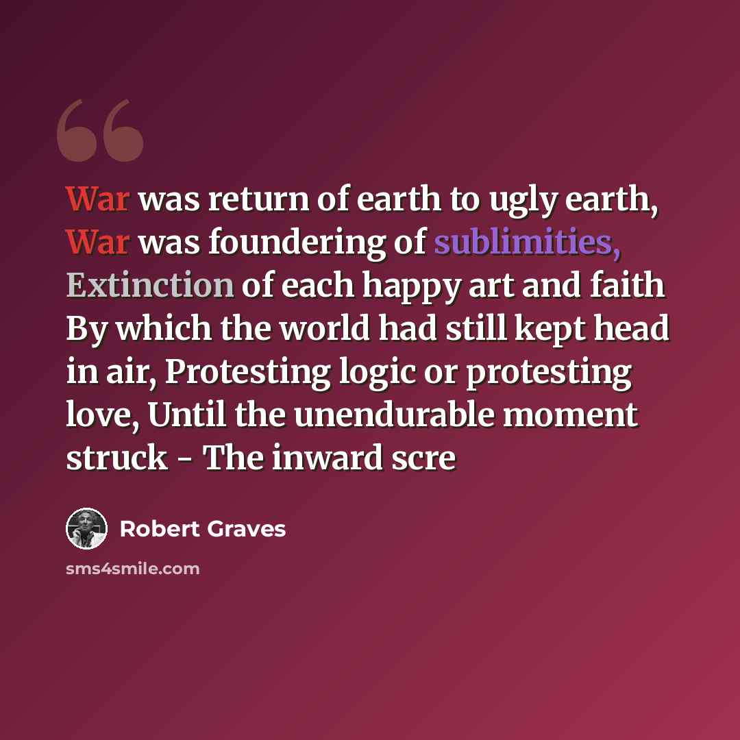 “War was return of earth to ugly earth, War was foundering of sublimities, Extinction of each happy art and faith By which the world had still kept head in air, Protesting logic or protesting love, Until the unendurable moment struck - The inward scre” quote by Robert Graves
