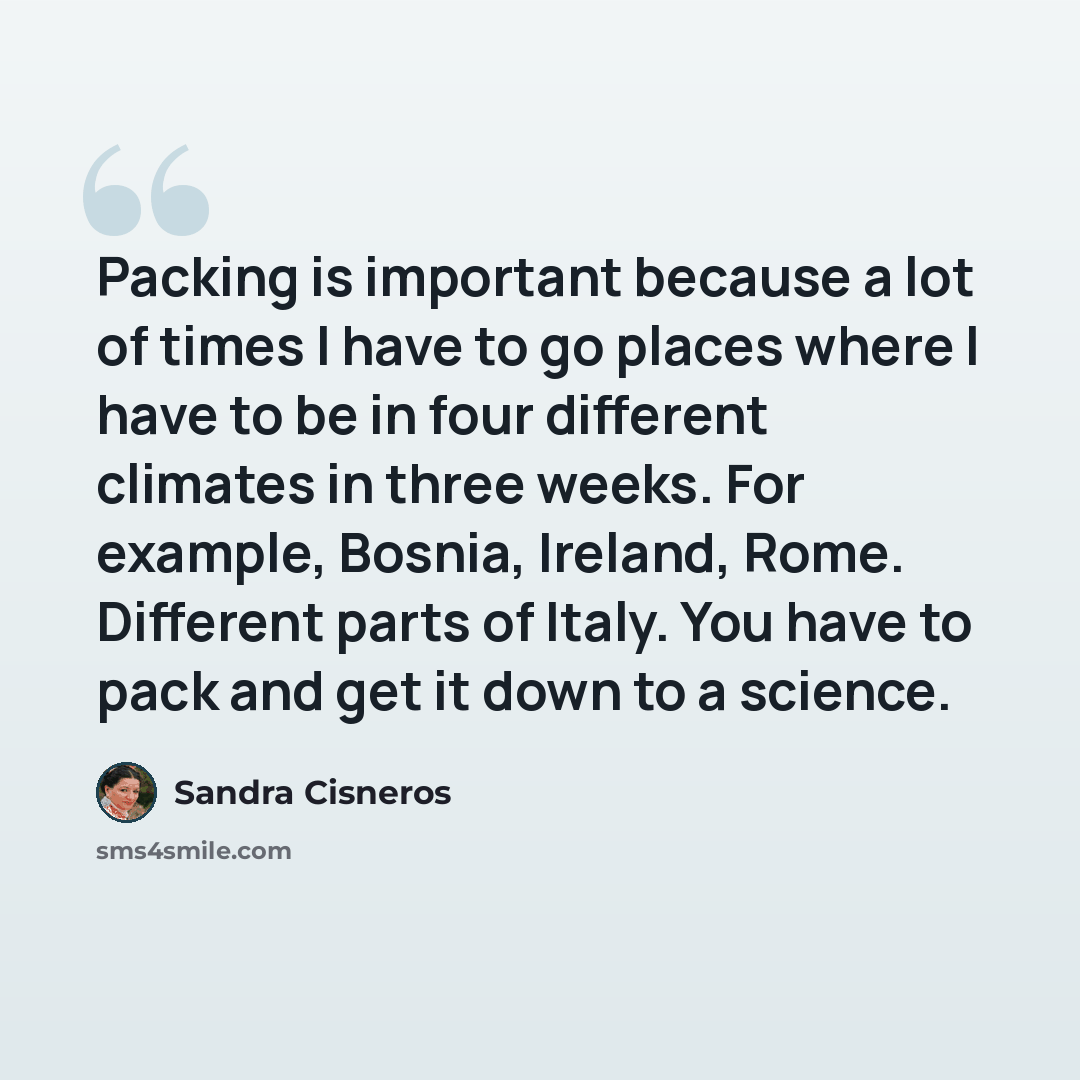 “Packing is important because a lot of times I have to go places where I have to be in four different climates in three weeks. For example, Bosnia, Ireland, Rome. Different parts of Italy. You have to pack and get it down to a science.” quote by Sandra Cisneros