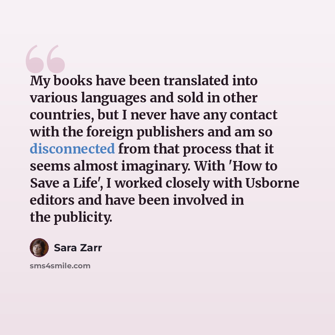 “My books have been translated into various languages and sold in other countries, but I never have any contact with the foreign publishers and am so disconnected from that process that it seems almost imaginary. With 'How to Save a Life', I worked closely with Usborne editors and have been…” quote by Sara Zarr