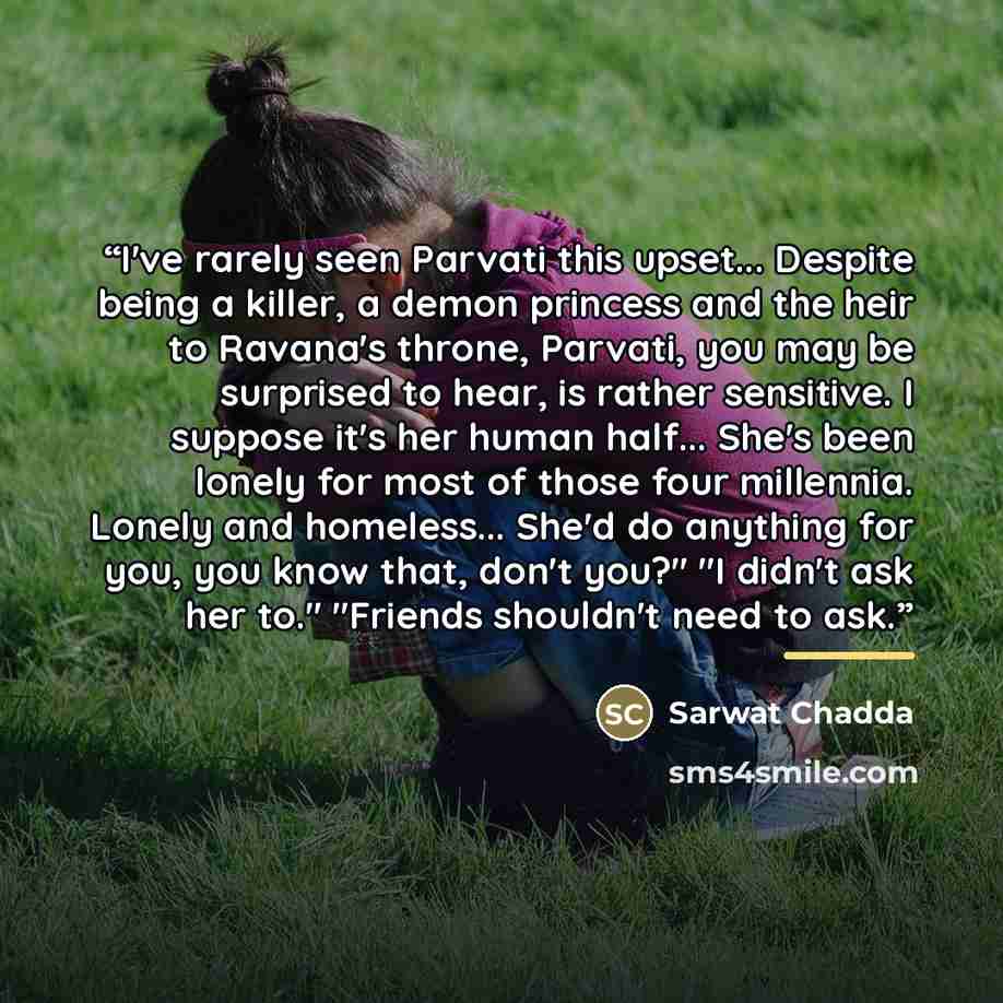 “I've rarely seen Parvati this upset... Despite being a killer, a demon princess and the heir to Ravana's throne, Parvati, you may be surprised to hear, is rather sensitive. I suppose it's her human half... She's been lonely for most of those four millennia. Lonely and homeless... She'd do anything…” quote by Sarwat Chadda
