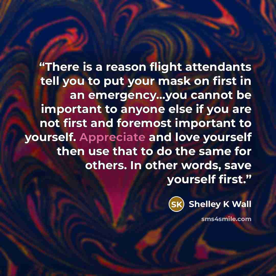 “There is a reason flight attendants tell you to put your mask on first in an emergency...you cannot be important to anyone else if you are not first and foremost important to yourself. Appreciate and love yourself then use that to do the same for others. In other words, save yourself first.” quote by Shelley K Wall