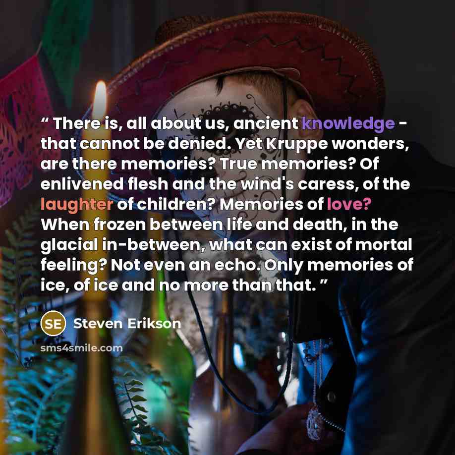 “There is, all about us, ancient knowledge - that cannot be denied. Yet Kruppe wonders, are there memories? True memories? Of enlivened flesh and the wind's caress, of the laughter of children? Memories of love? When frozen between life and death, in the glacial in-between, what can exist of mortal…” quote by Steven Erikson