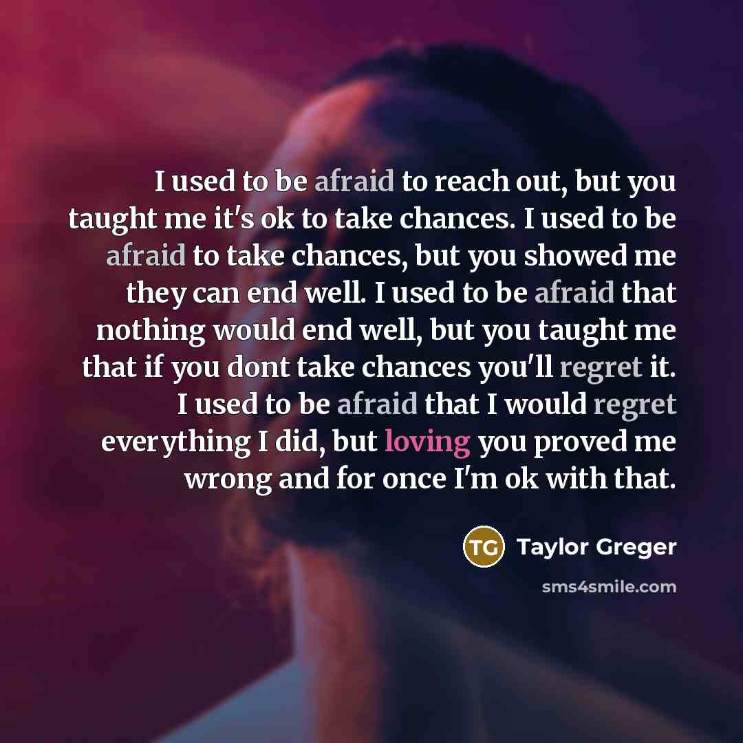 “I used to be afraid to reach out, but you taught me it's ok to take chances. I used to be afraid to take chances, but you showed me they can end well. I used to be afraid that nothing would end well, but you taught me that if you dont take chances you'll regret it. I used to be afraid that I would…” quote by Taylor Greger