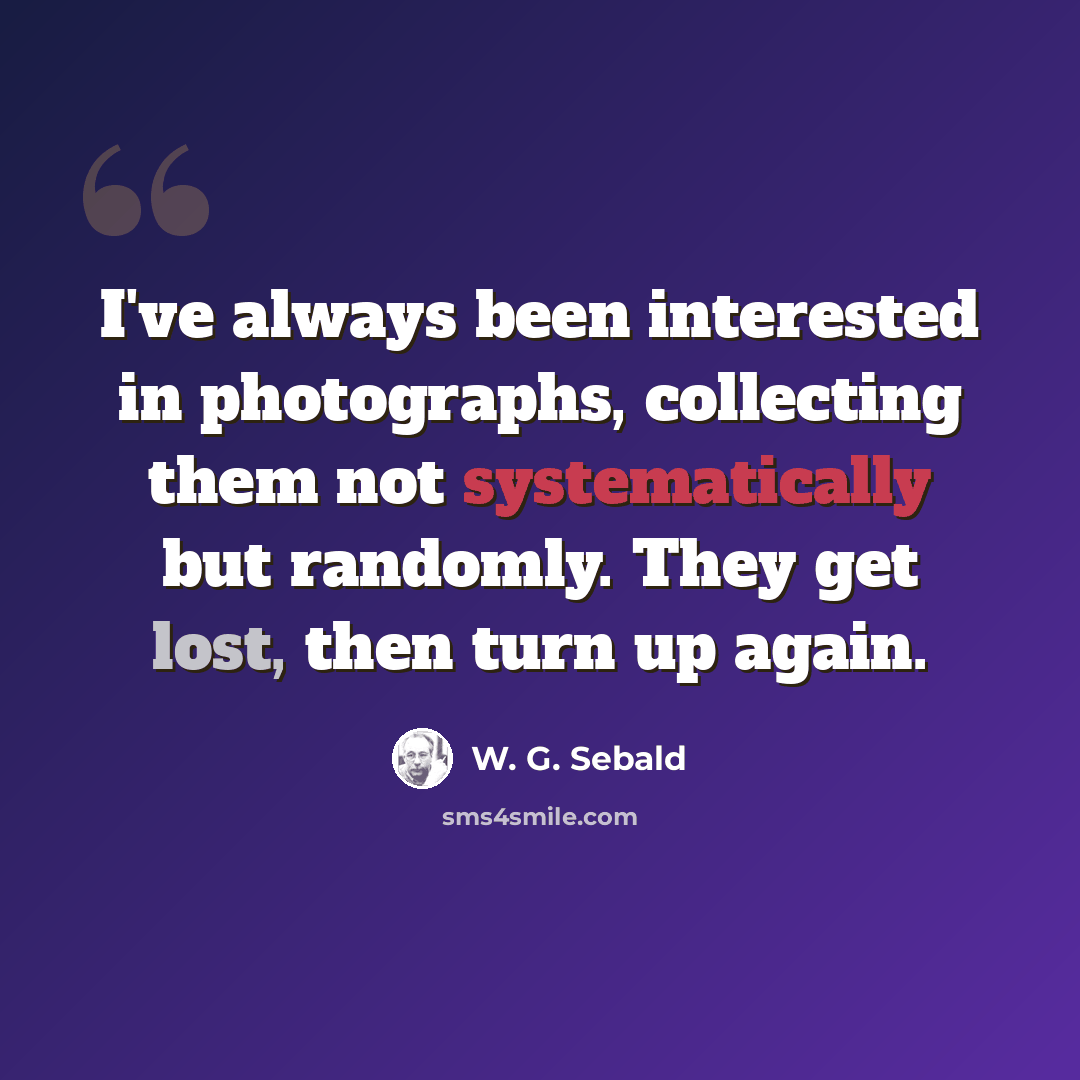 “I've always been interested in photographs, collecting them not systematically but randomly. They get lost, then turn up again.” quote by W. G. Sebald