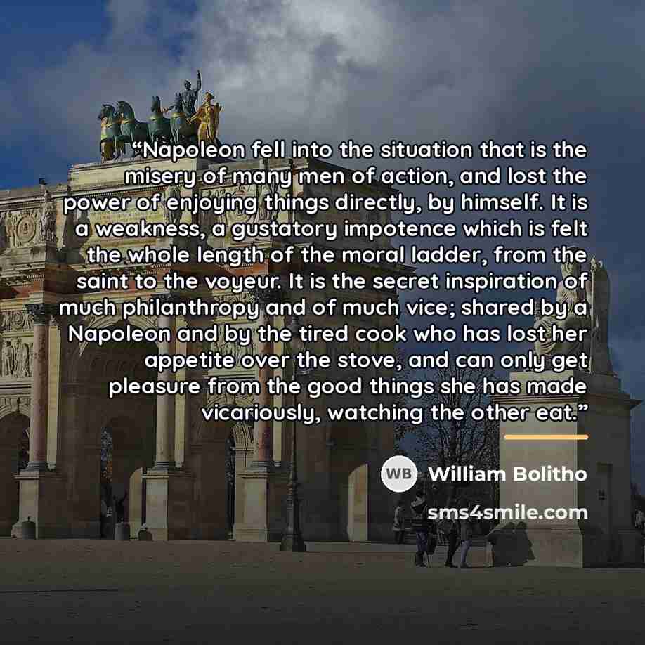 “Napoleon fell into the situation that is the misery of many men of action, and lost the power of enjoying things directly, by himself. It is a weakness, a gustatory impotence which is felt the whole length of the moral ladder, from the saint to the voyeur. It is the secret inspiration of much…” quote by William Bolitho