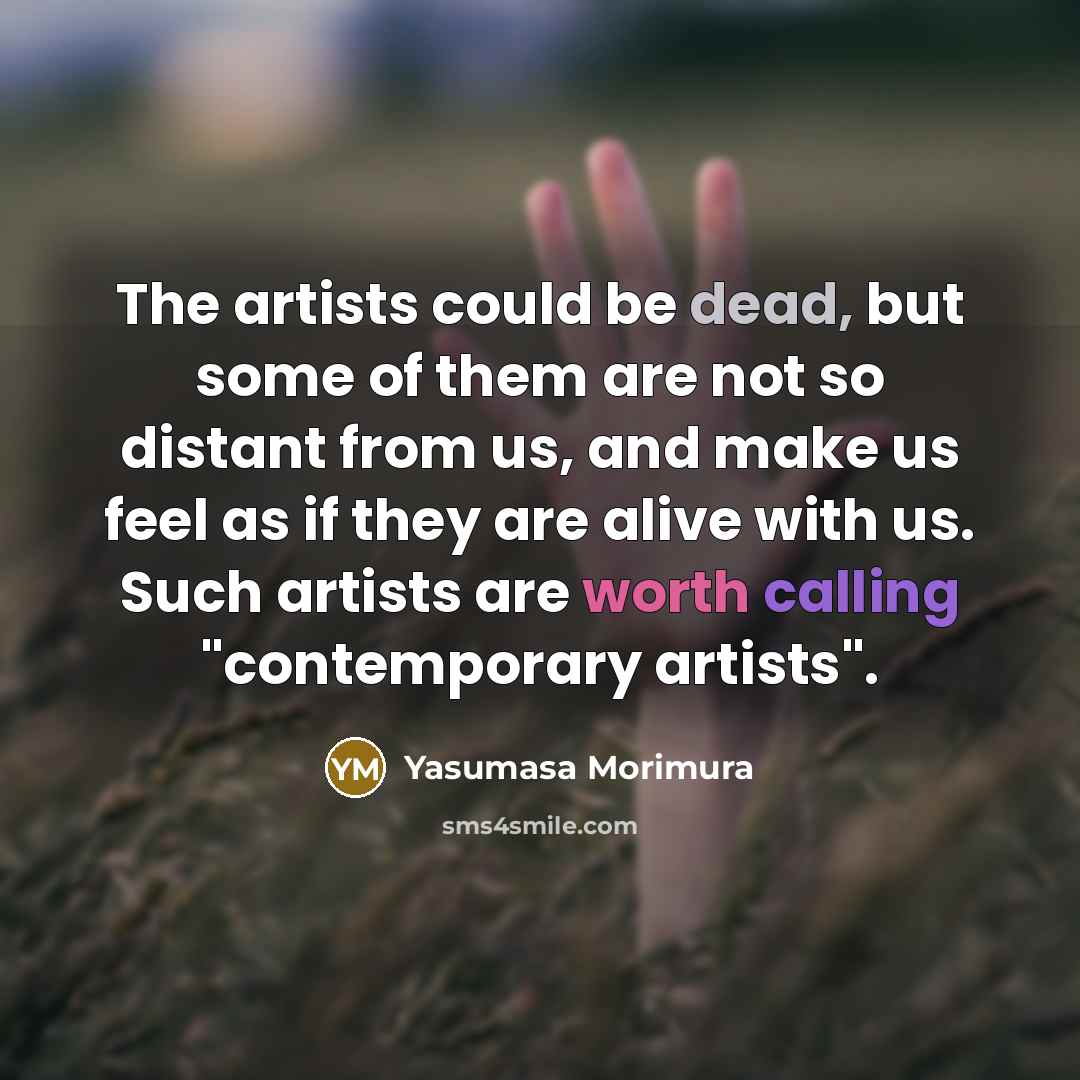 “The artists could be dead, but some of them are not so distant from us, and make us feel as if they are alive with us. Such artists are worth calling "contemporary artists".” quote by Yasumasa Morimura