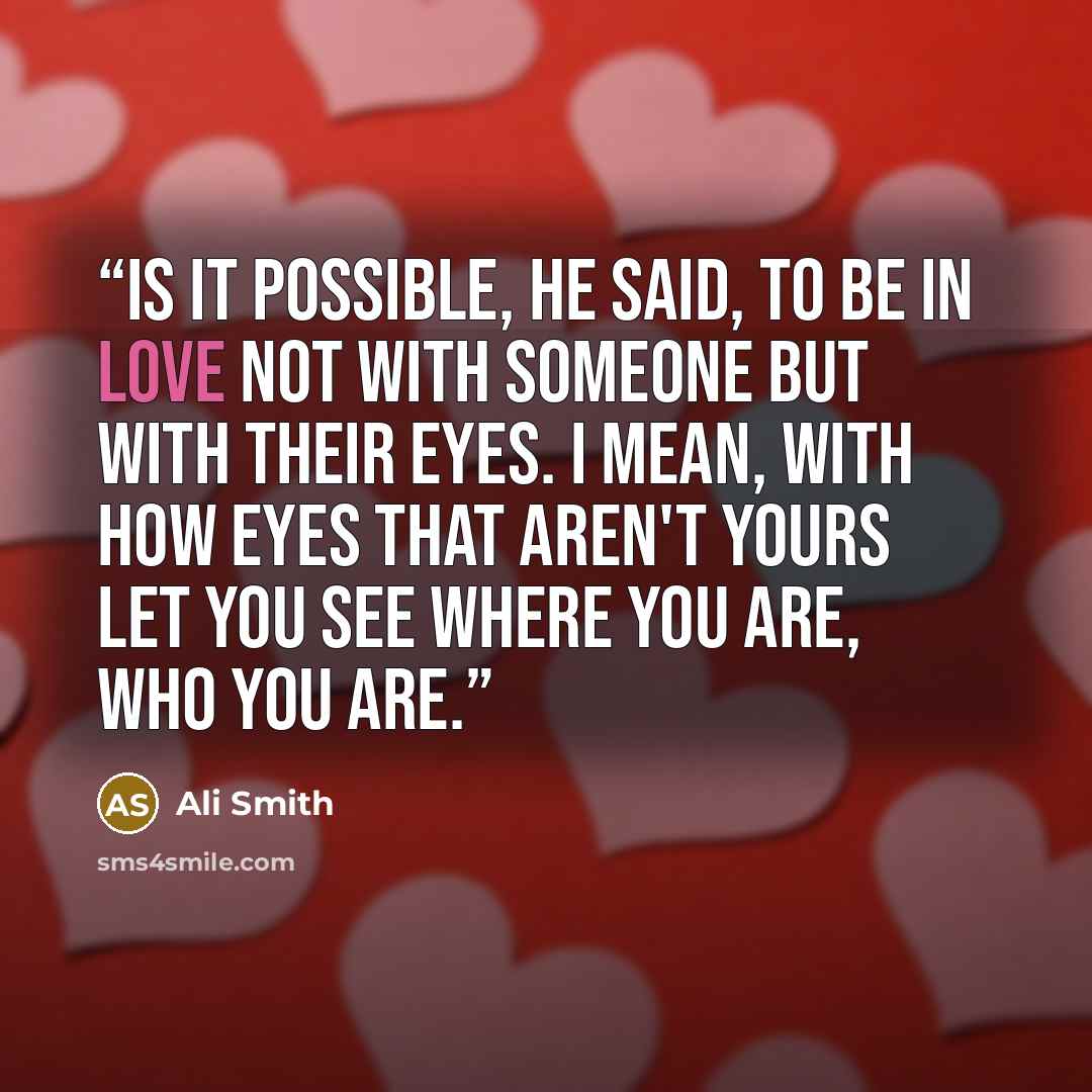 “Is it possible, he said, to be in love not with someone but with their eyes. I mean, with how eyes that aren't yours let you see where you are, who you are.” quote by Ali Smith