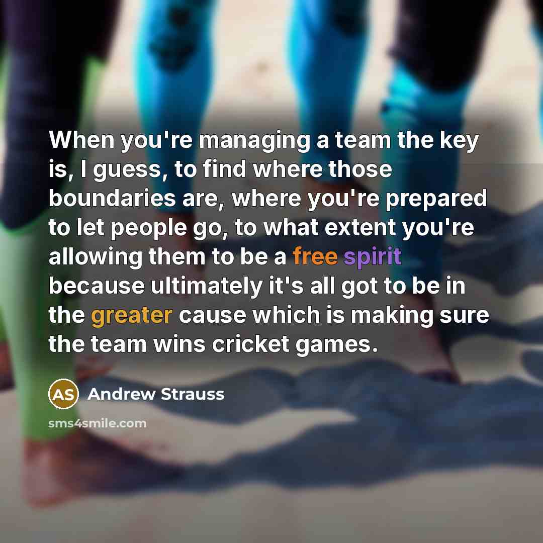 “When you're managing a team the key is, I guess, to find where those boundaries are, where you're prepared to let people go, to what extent you're allowing them to be a free spirit because ultimately it's all got to be in the greater cause which is making sure the team wins cricket games.” quote by Andrew Strauss