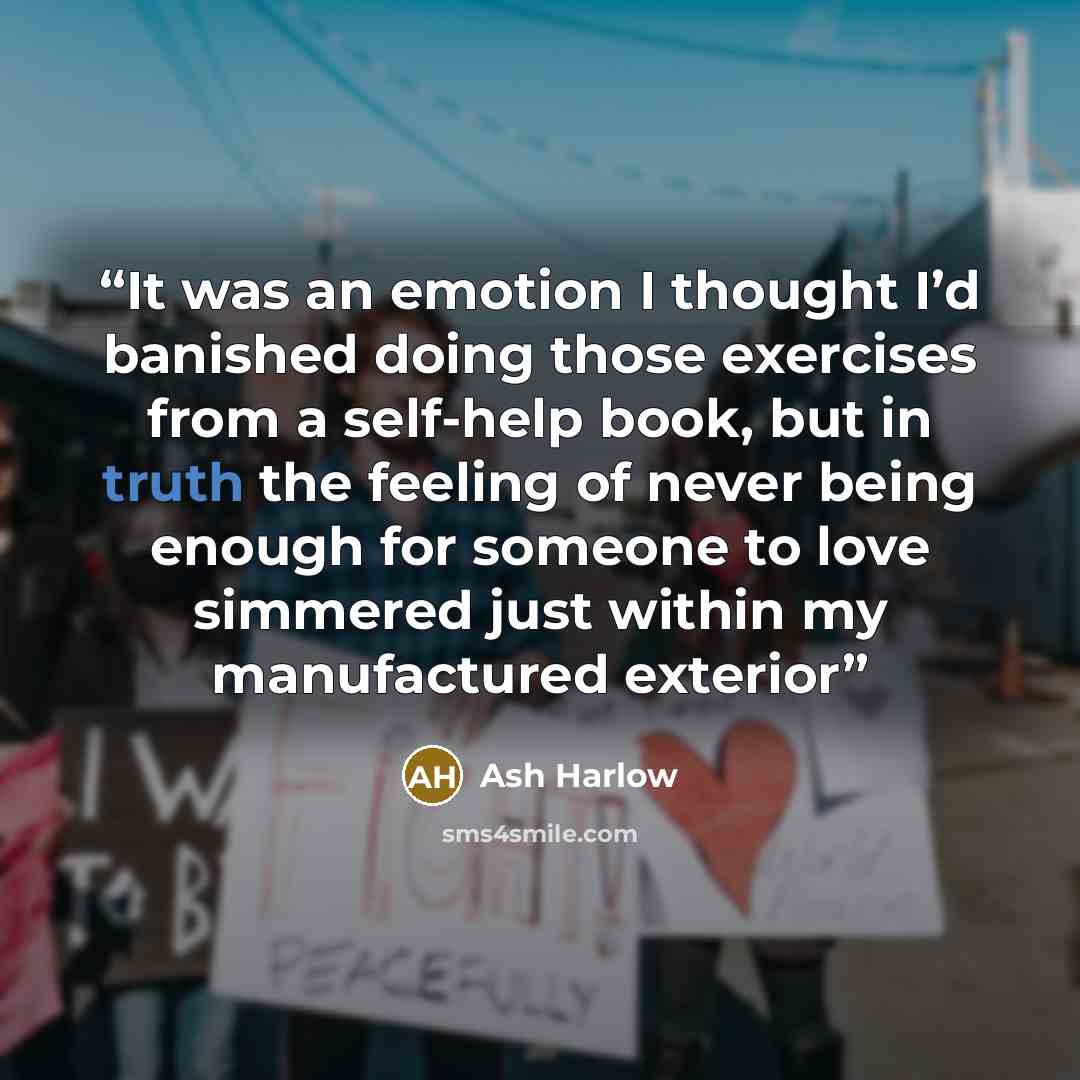 “It was an emotion I thought I’d banished doing those exercises from a self-help book, but in truth the feeling of never being enough for someone to love simmered just within my manufactured exterior” quote by Ash Harlow
