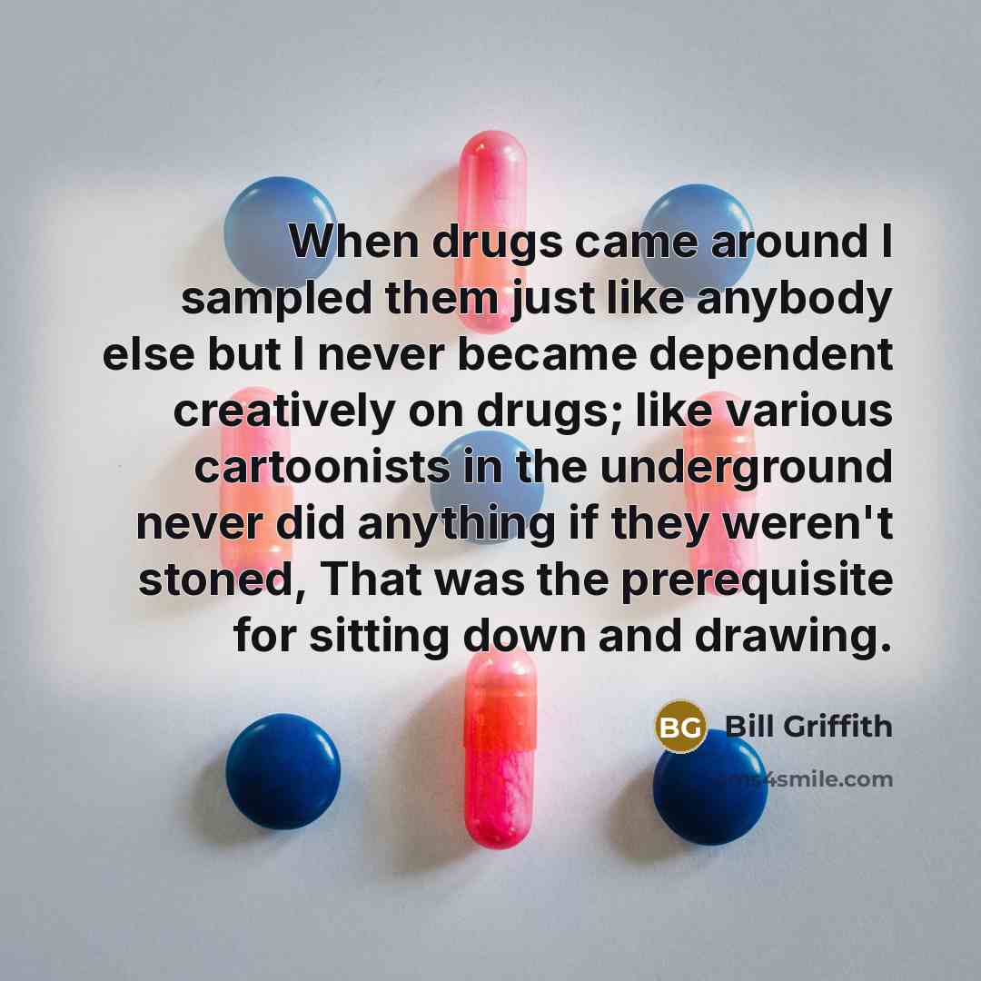 “When drugs came around I sampled them just like anybody else but I never became dependent creatively on drugs; like various cartoonists in the underground never did anything if they weren't stoned, That was the prerequisite for sitting down and drawing.” quote by Bill Griffith