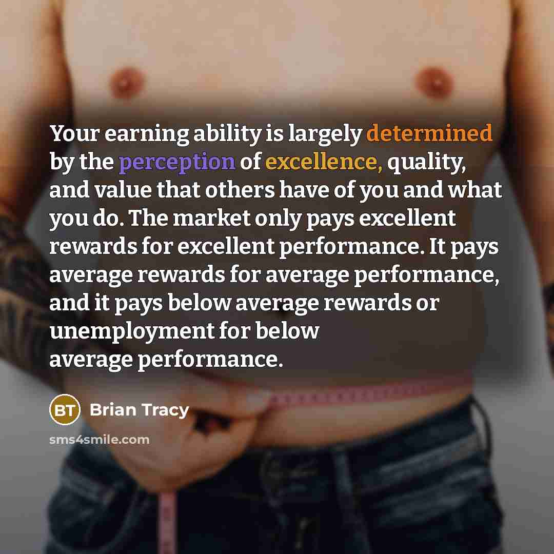 “Your earning ability is largely determined by the perception of excellence, quality, and value that others have of you and what you do. The market only pays excellent rewards for excellent performance. It pays average rewards for average performance, and it pays below average rewards or…” quote by Brian Tracy