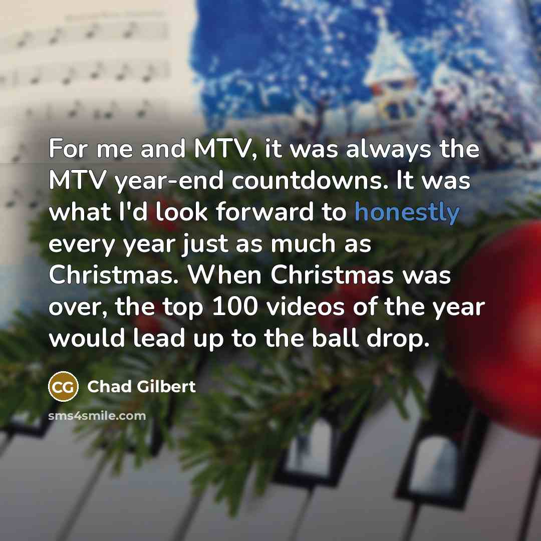 “For me and MTV, it was always the MTV year-end countdowns. It was what I'd look forward to honestly every year just as much as Christmas. When Christmas was over, the top 100 videos of the year would lead up to the ball drop.” quote by Chad Gilbert