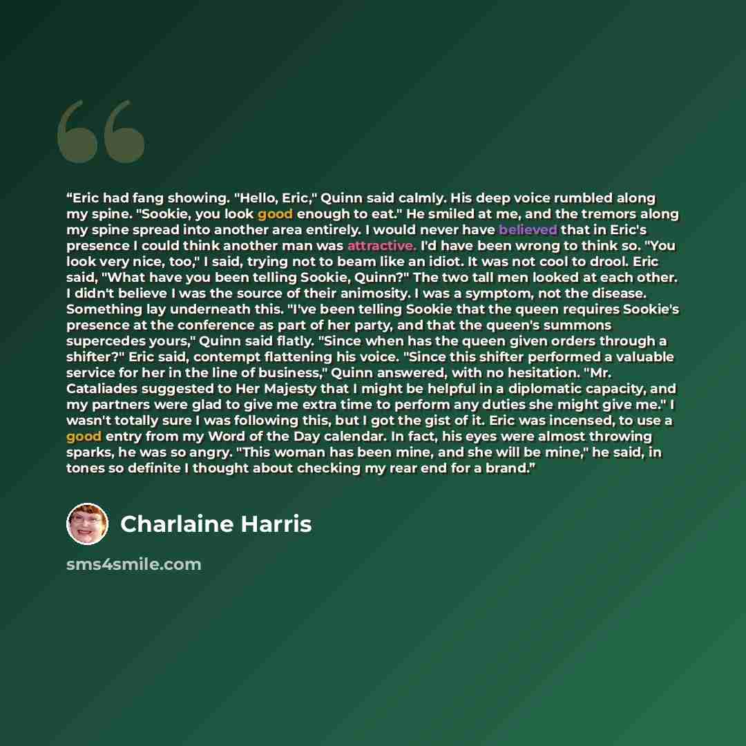 “Eric had fang showing. "Hello, Eric," Quinn said calmly. His deep voice rumbled along my spine. "Sookie, you look good enough to eat." He smiled at me, and the tremors along my spine spread into another area entirely. I would never have believed that in Eric's presence I could think another man…” quote by Charlaine Harris