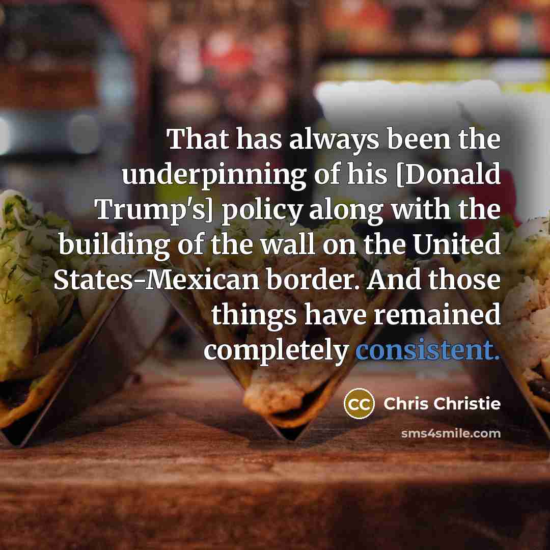 “That has always been the underpinning of his [Donald Trump's] policy along with the building of the wall on the United States-Mexican border. And those things have remained completely consistent.” quote by Chris Christie