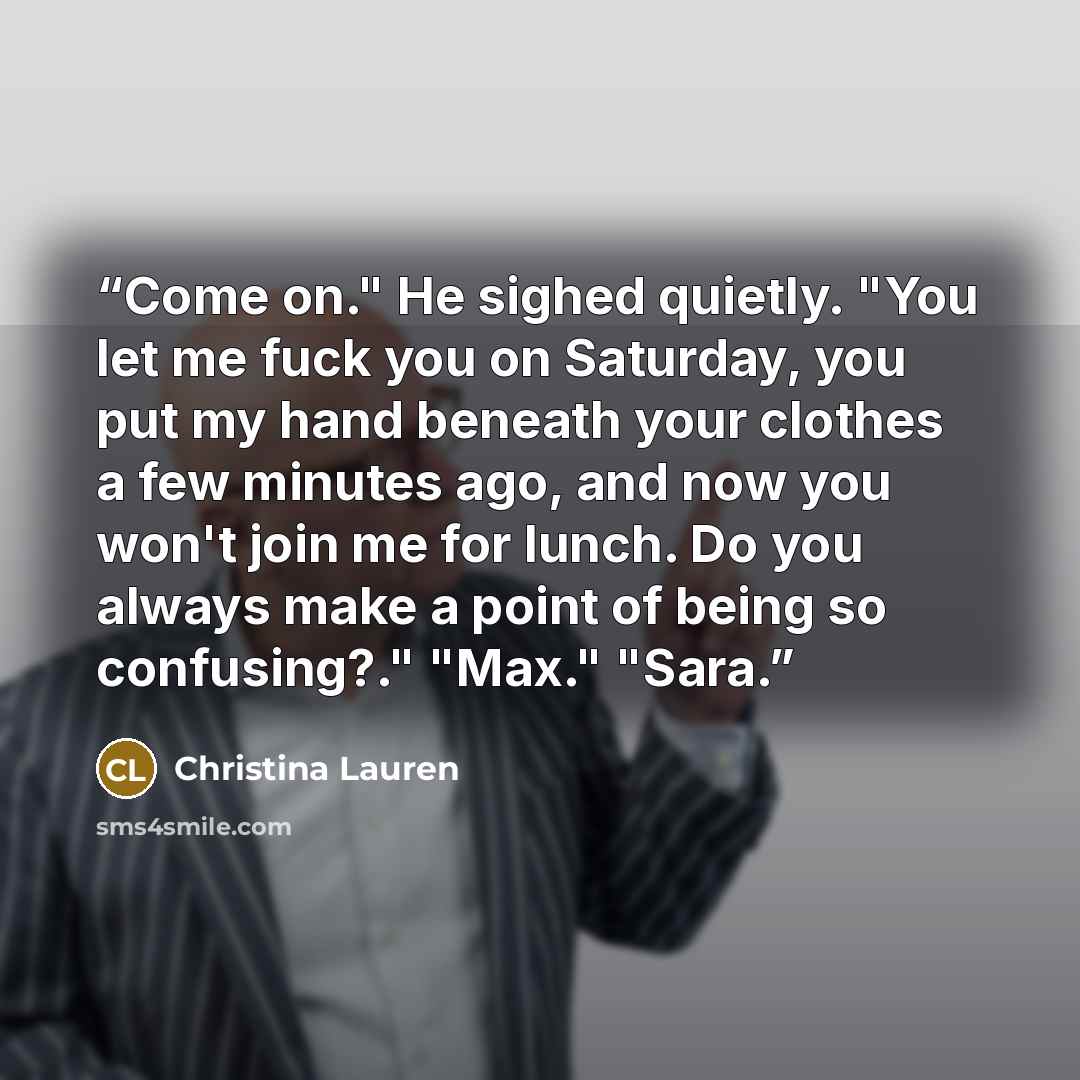 “Come on." He sighed quietly. "You let me fuck you on Saturday, you put my hand beneath your clothes a few minutes ago, and now you won't join me for lunch. Do you always make a point of being so confusing?." "Max." "Sara.” quote by Christina Lauren