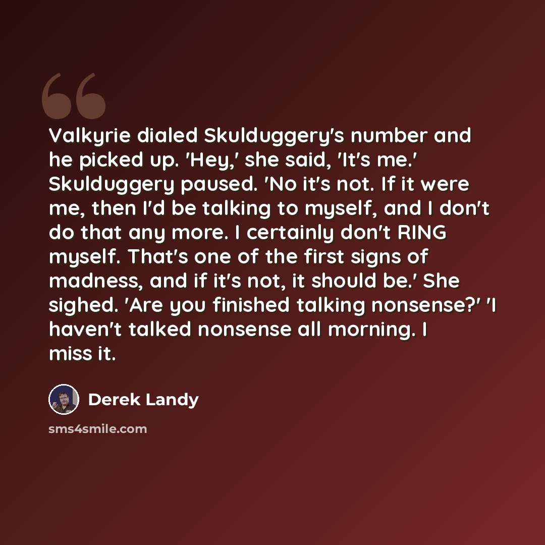 “Valkyrie dialed Skulduggery's number and he picked up. 'Hey,' she said, 'It's me.' Skulduggery paused. 'No it's not. If it were me, then I'd be talking to myself, and I don't do that any more. I certainly don't RING myself. That's one of the first signs of madness, and if it's not, it should be.'…” quote by Derek Landy