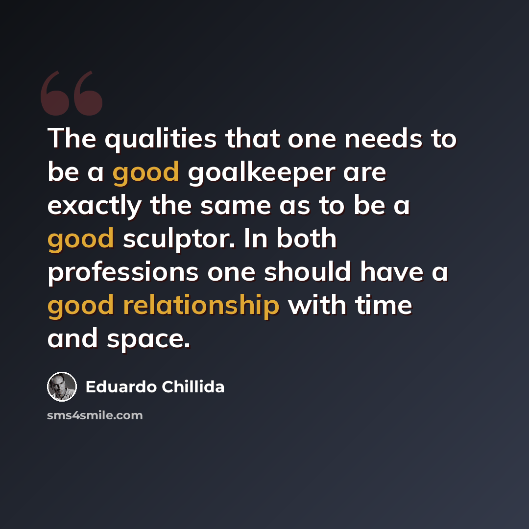 “The qualities that one needs to be a good goalkeeper are exactly the same as to be a good sculptor. In both professions one should have a good relationship with time and space.” quote by Eduardo Chillida